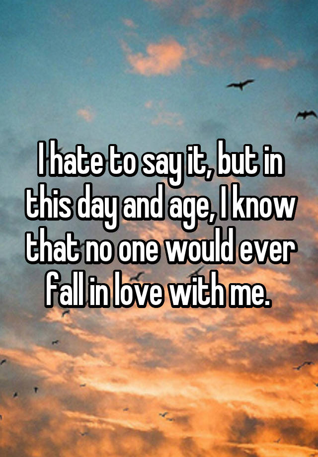 I hate to say it, but in this day and age, I know that no one would ever fall in love with me. 