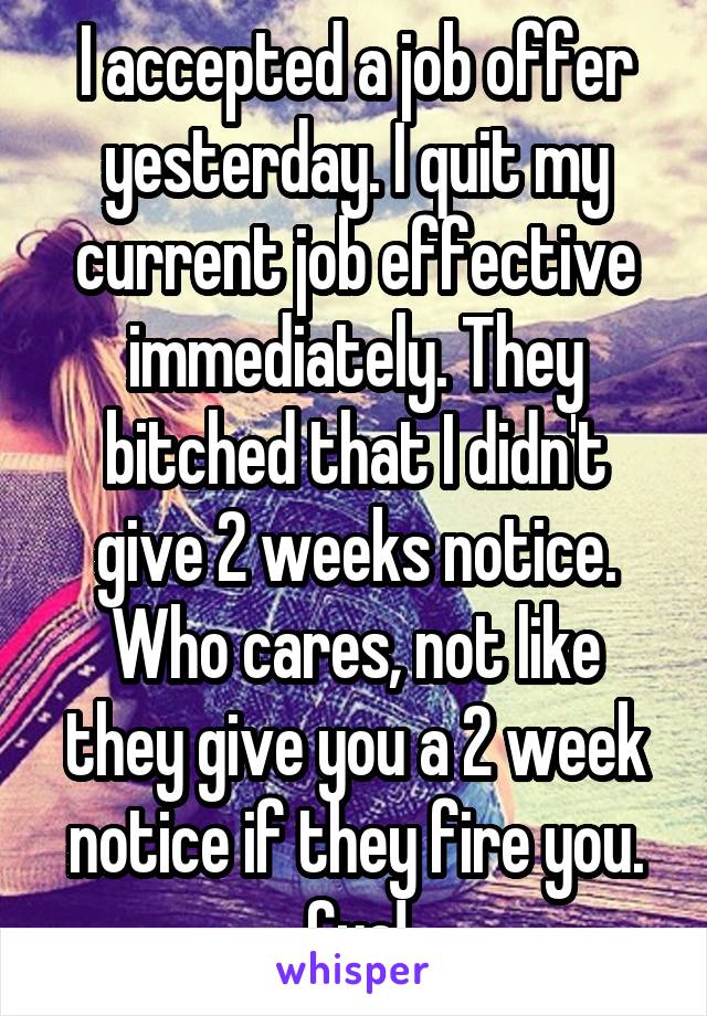 I accepted a job offer yesterday. I quit my current job effective immediately. They bitched that I didn't give 2 weeks notice. Who cares, not like they give you a 2 week notice if they fire you. Cya!