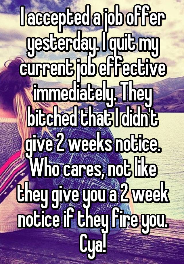 I accepted a job offer yesterday. I quit my current job effective immediately. They bitched that I didn't give 2 weeks notice. Who cares, not like they give you a 2 week notice if they fire you. Cya!