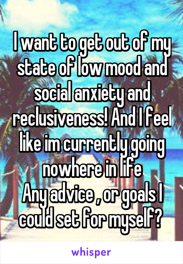 I want to get out of my state of low mood and social anxiety and reclusiveness! And I feel like im currently going nowhere in life
Any advice , or goals I could set for myself? 