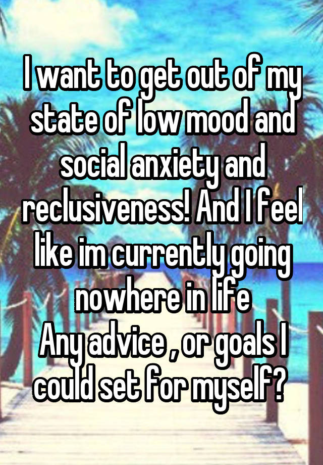 I want to get out of my state of low mood and social anxiety and reclusiveness! And I feel like im currently going nowhere in life
Any advice , or goals I could set for myself? 