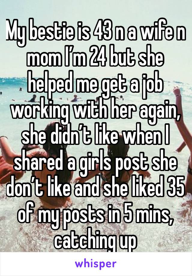 My bestie is 43 n a wife n mom I’m 24 but she helped me get a job working with her again, she didn’t like when I shared a girls post she don’t like and she liked 35 of my posts in 5 mins, catching up 