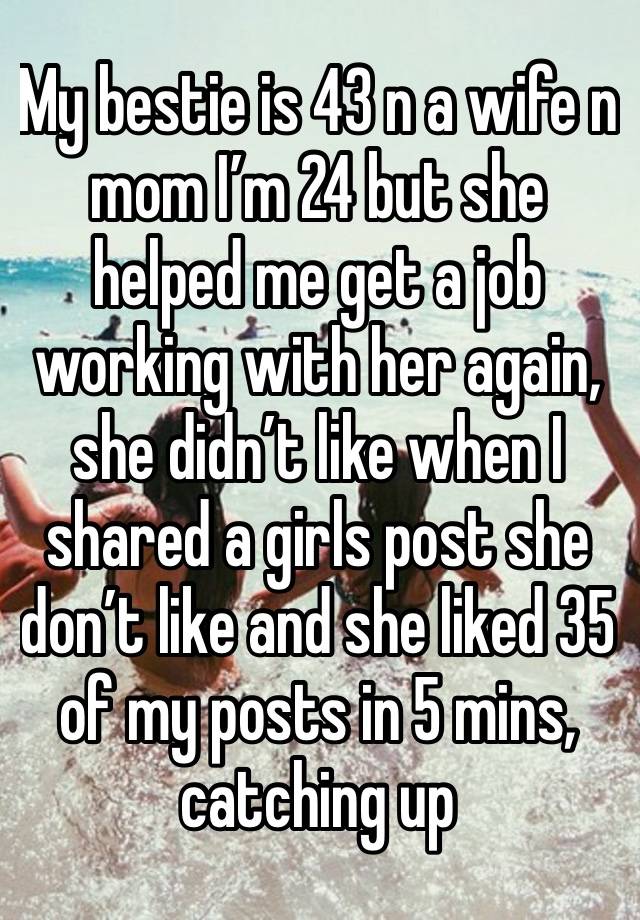 My bestie is 43 n a wife n mom I’m 24 but she helped me get a job working with her again, she didn’t like when I shared a girls post she don’t like and she liked 35 of my posts in 5 mins, catching up 