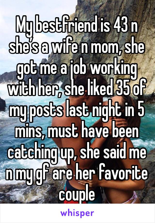 My bestfriend is 43 n she’s a wife n mom, she got me a job working with her, she liked 35 of my posts last night in 5 mins, must have been catching up, she said me n my gf are her favorite couple 