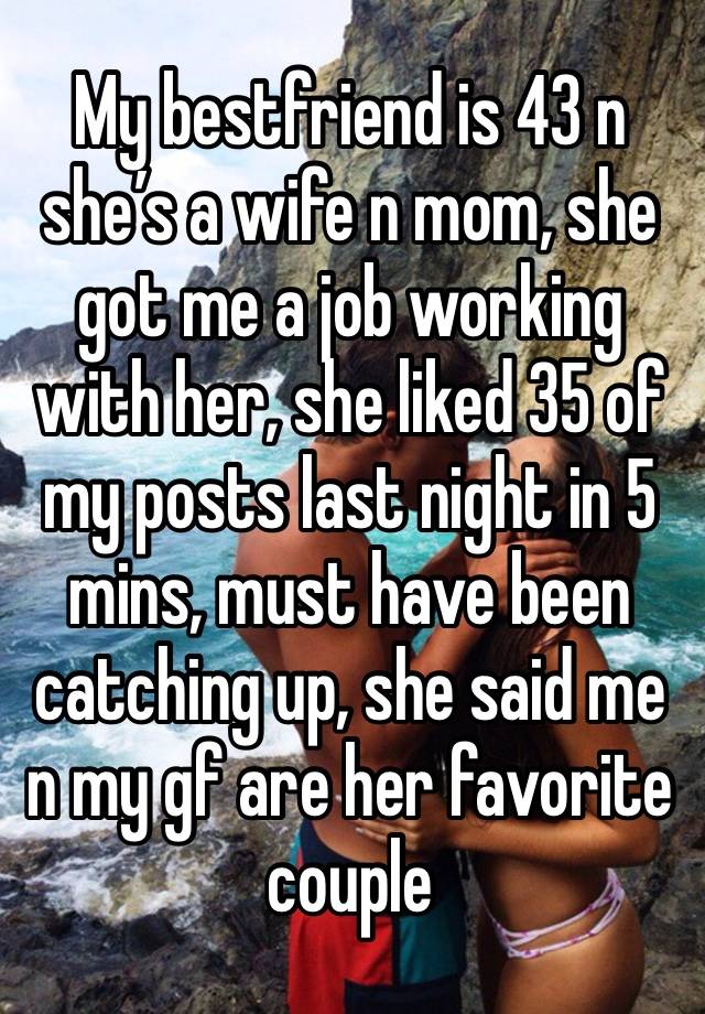 My bestfriend is 43 n she’s a wife n mom, she got me a job working with her, she liked 35 of my posts last night in 5 mins, must have been catching up, she said me n my gf are her favorite couple 