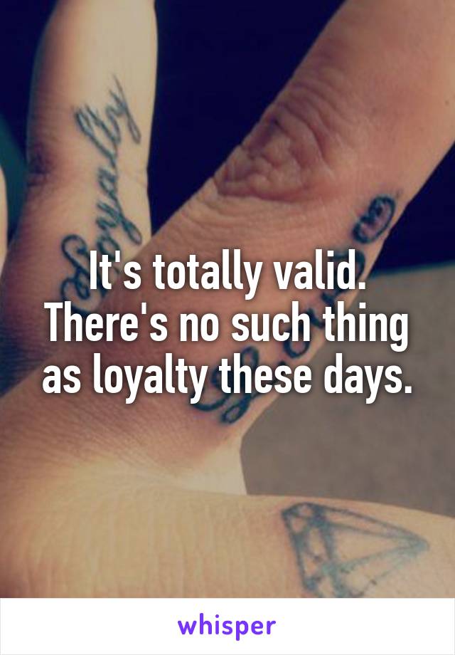 It's totally valid. There's no such thing as loyalty these days.