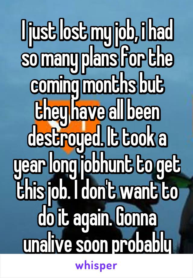 I just lost my job, i had so many plans for the coming months but they have all been destroyed. It took a year long jobhunt to get this job. I don't want to do it again. Gonna unalive soon probably