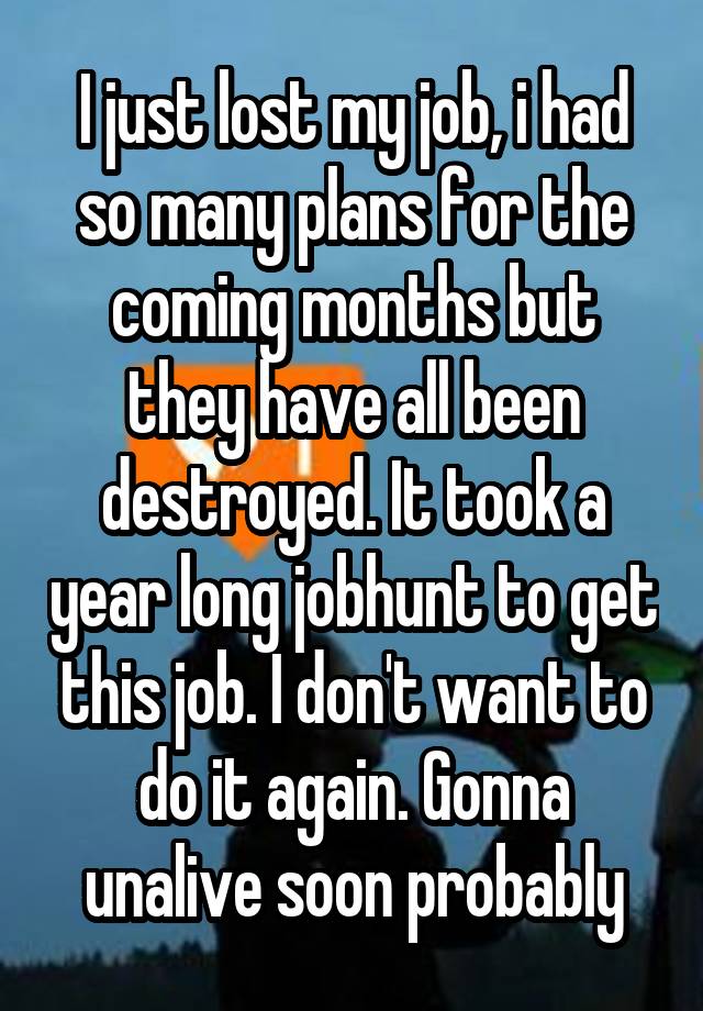 I just lost my job, i had so many plans for the coming months but they have all been destroyed. It took a year long jobhunt to get this job. I don't want to do it again. Gonna unalive soon probably