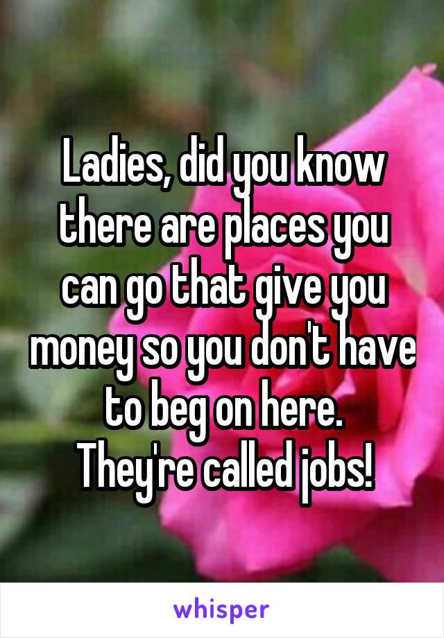 Ladies, did you know there are places you can go that give you money so you don't have to beg on here.
They're called jobs!