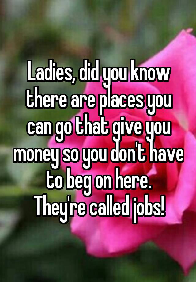 Ladies, did you know there are places you can go that give you money so you don't have to beg on here.
They're called jobs!