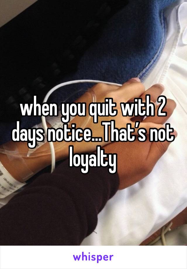 when you quit with 2 days notice…That’s not loyalty 