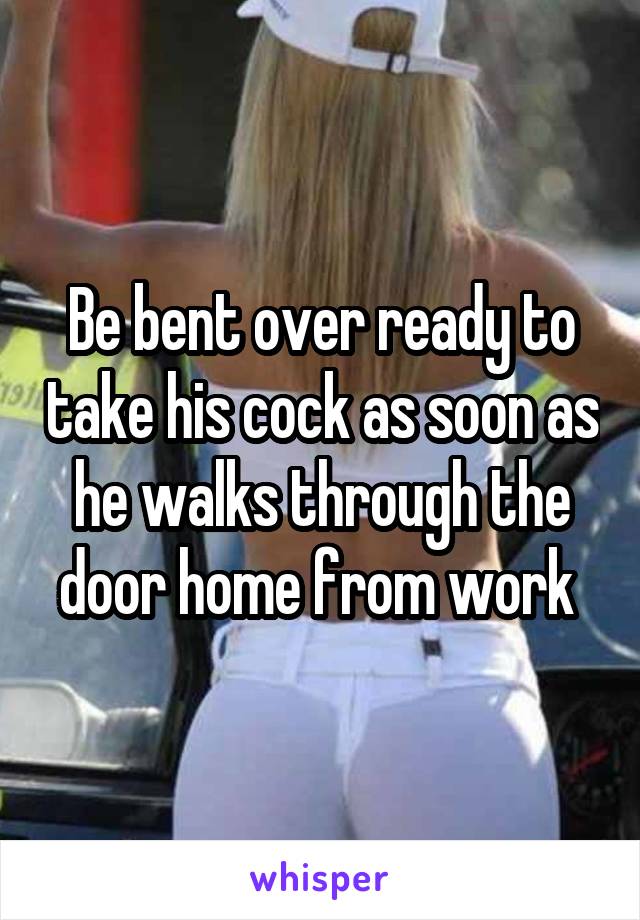 Be bent over ready to take his cock as soon as he walks through the door home from work 