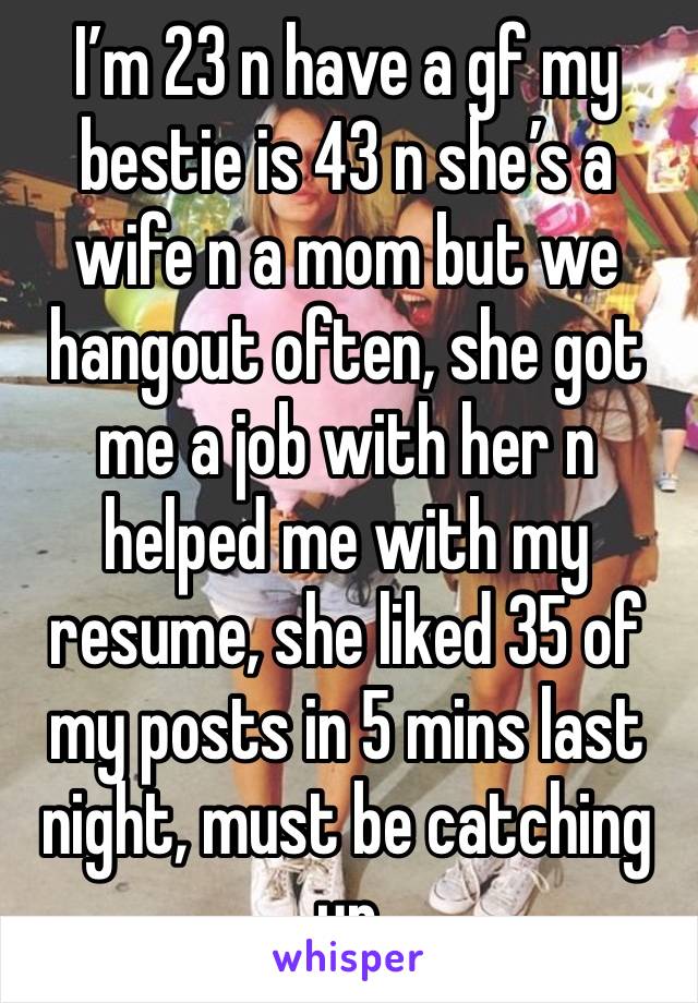 I’m 23 n have a gf my bestie is 43 n she’s a wife n a mom but we hangout often, she got me a job with her n helped me with my resume, she liked 35 of my posts in 5 mins last night, must be catching up