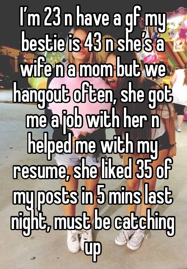 I’m 23 n have a gf my bestie is 43 n she’s a wife n a mom but we hangout often, she got me a job with her n helped me with my resume, she liked 35 of my posts in 5 mins last night, must be catching up