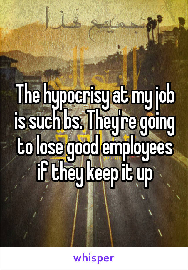 The hypocrisy at my job is such bs. They're going to lose good employees if they keep it up