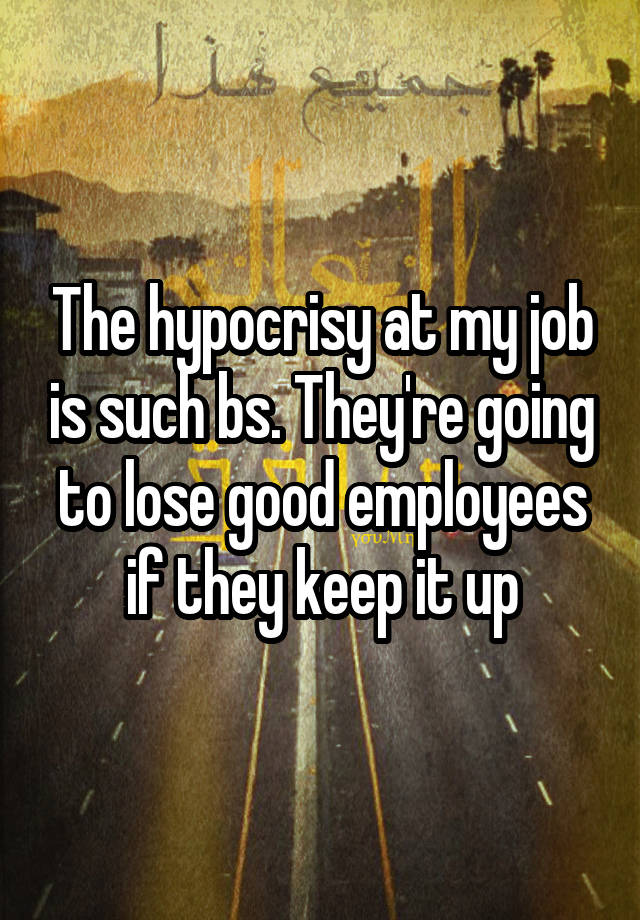 The hypocrisy at my job is such bs. They're going to lose good employees if they keep it up