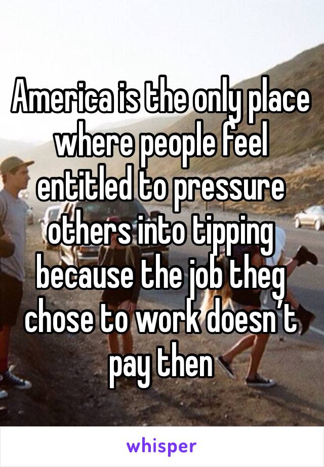 America is the only place where people feel entitled to pressure others into tipping because the job theg chose to work doesn’t pay then 