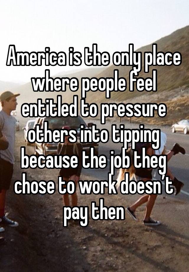 America is the only place where people feel entitled to pressure others into tipping because the job theg chose to work doesn’t pay then 