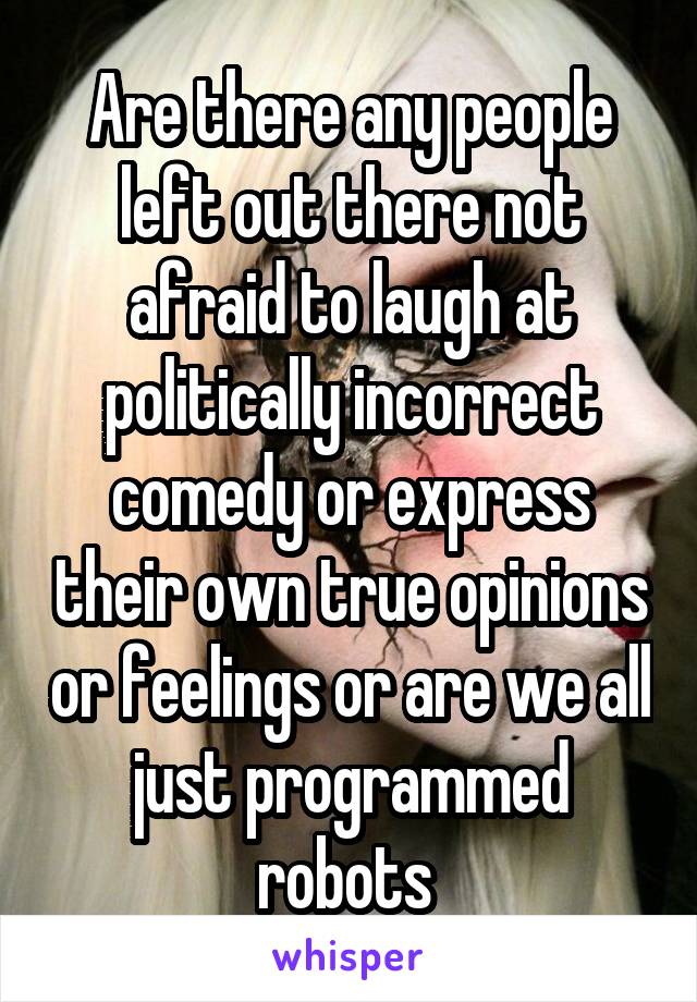 Are there any people left out there not afraid to laugh at politically incorrect comedy or express their own true opinions or feelings or are we all just programmed robots 