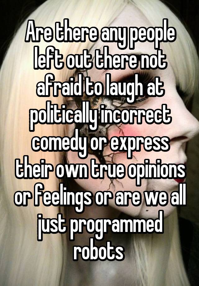 Are there any people left out there not afraid to laugh at politically incorrect comedy or express their own true opinions or feelings or are we all just programmed robots 