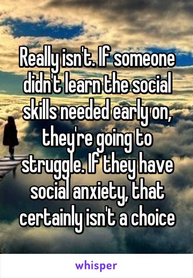 Really isn't. If someone didn't learn the social skills needed early on, they're going to struggle. If they have social anxiety, that certainly isn't a choice