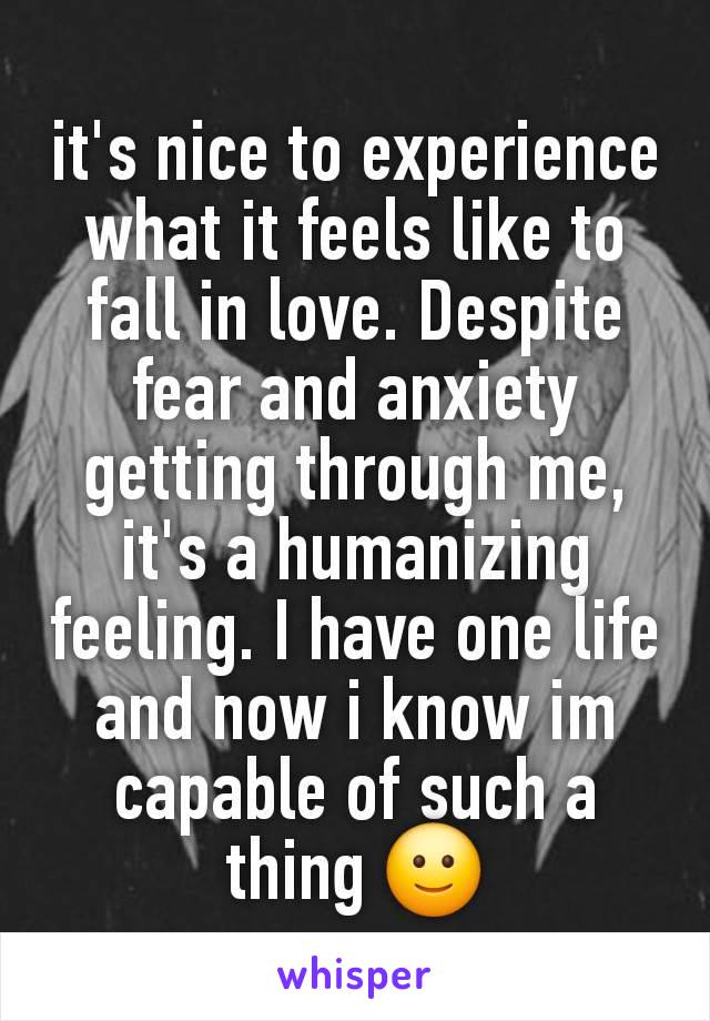 it's nice to experience what it feels like to fall in love. Despite fear and anxiety getting through me, it's a humanizing feeling. I have one life and now i know im capable of such a thing 🙂