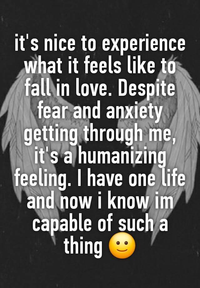 it's nice to experience what it feels like to fall in love. Despite fear and anxiety getting through me, it's a humanizing feeling. I have one life and now i know im capable of such a thing 🙂