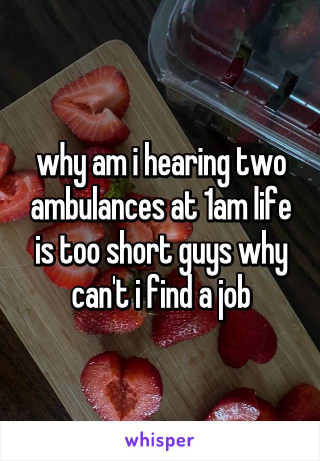 why am i hearing two ambulances at 1am life is too short guys why can't i find a job