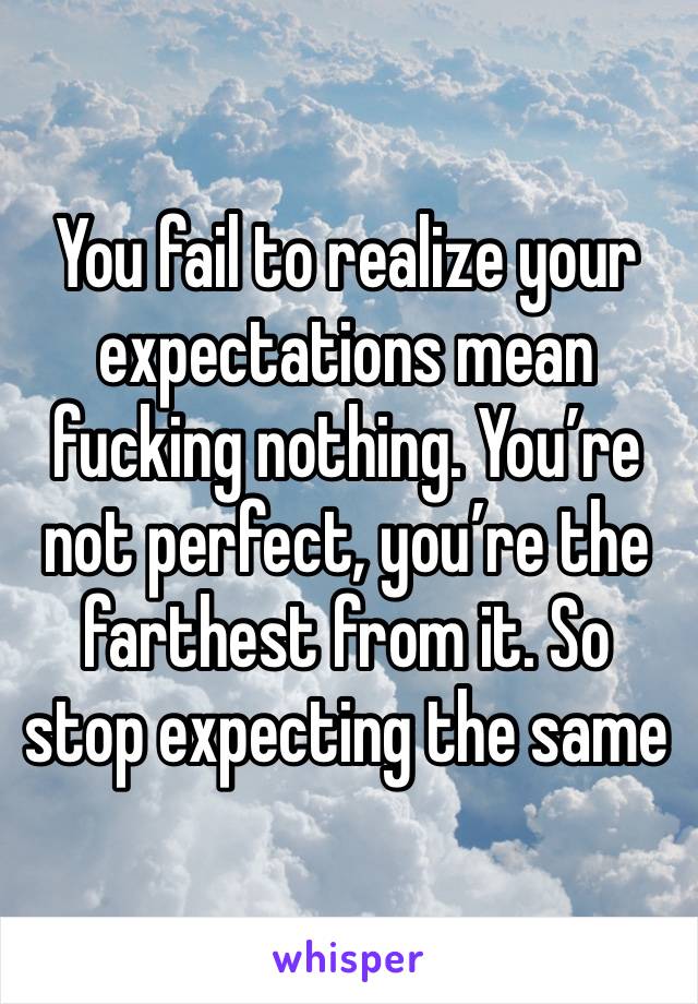 You fail to realize your expectations mean fucking nothing. You’re not perfect, you’re the farthest from it. So stop expecting the same 