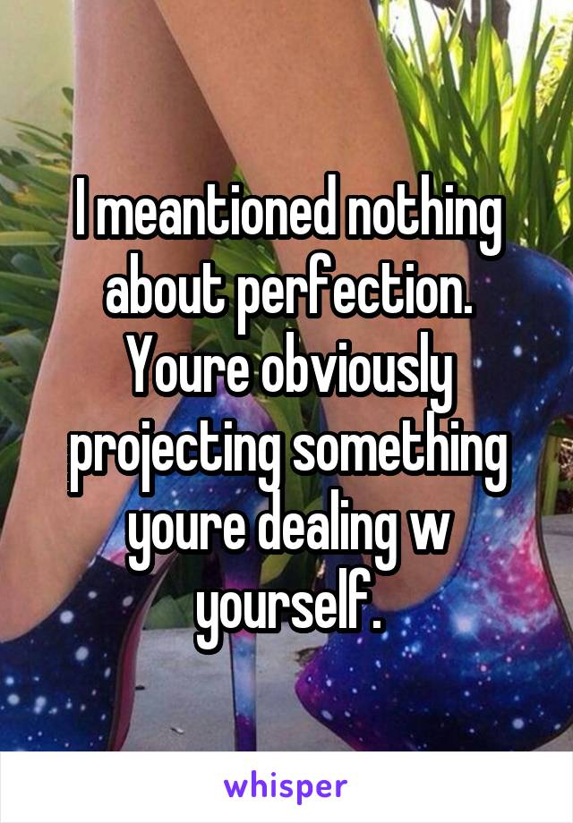 I meantioned nothing about perfection. Youre obviously projecting something youre dealing w yourself.