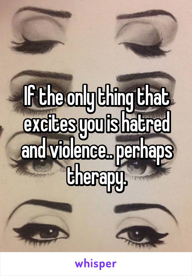 If the only thing that excites you is hatred and violence.. perhaps therapy.