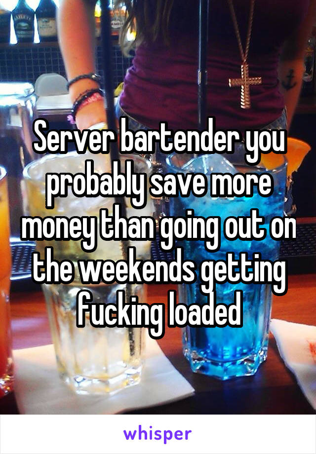 Server bartender you probably save more money than going out on the weekends getting fucking loaded