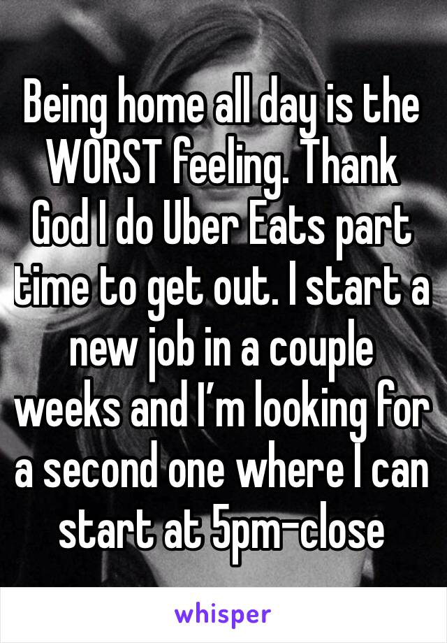 Being home all day is the WORST feeling. Thank God I do Uber Eats part time to get out. I start a new job in a couple weeks and I’m looking for a second one where I can start at 5pm-close