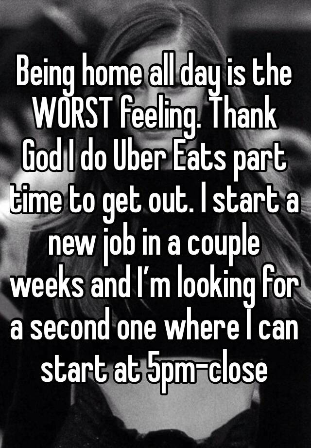 Being home all day is the WORST feeling. Thank God I do Uber Eats part time to get out. I start a new job in a couple weeks and I’m looking for a second one where I can start at 5pm-close