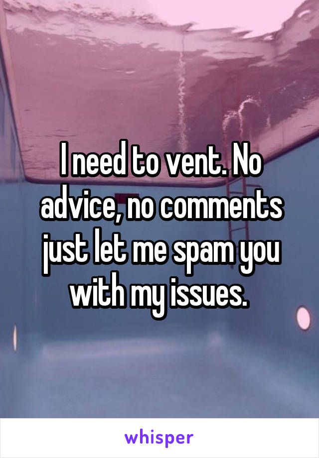 I need to vent. No advice, no comments just let me spam you with my issues. 