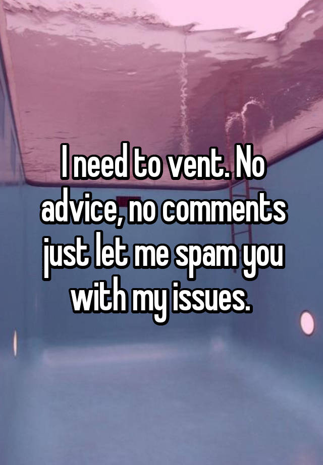 I need to vent. No advice, no comments just let me spam you with my issues. 