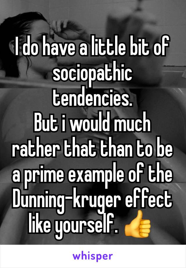 I do have a little bit of sociopathic tendencies.
But i would much rather that than to be a prime example of the Dunning-kruger effect like yourself. 👍 