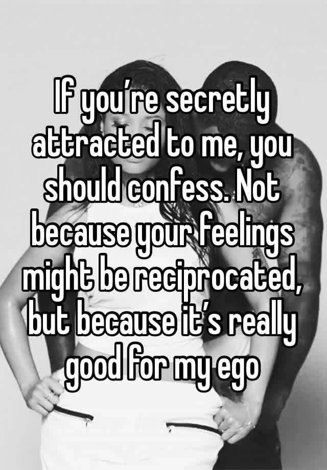 If you’re secretly attracted to me, you should confess. Not because your feelings might be reciprocated, but because it’s really good for my ego