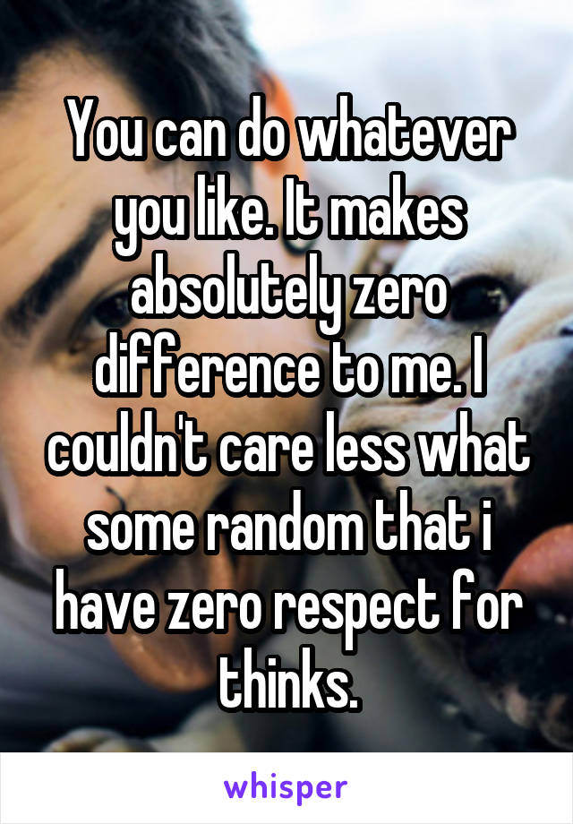 You can do whatever you like. It makes absolutely zero difference to me. I couldn't care less what some random that i have zero respect for thinks.