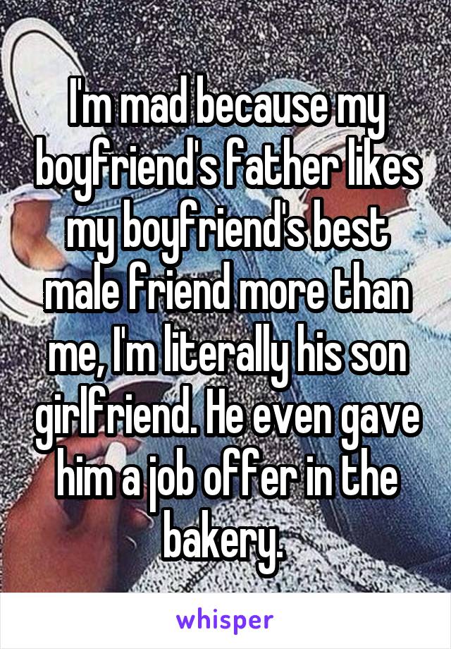 I'm mad because my boyfriend's father likes my boyfriend's best male friend more than me, I'm literally his son girlfriend. He even gave him a job offer in the bakery. 