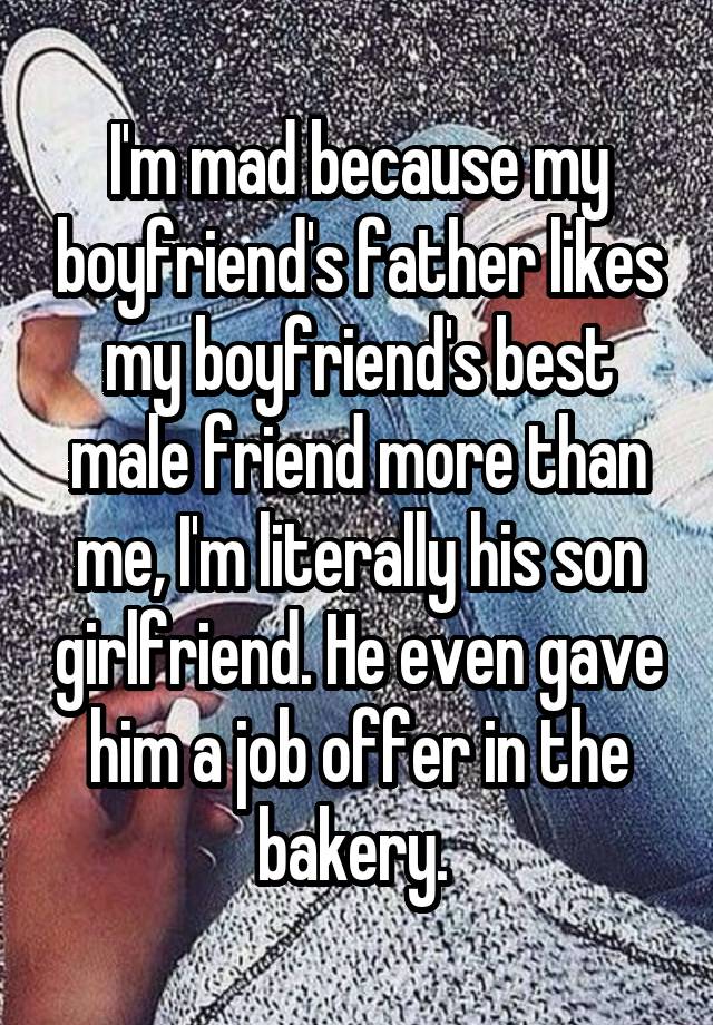 I'm mad because my boyfriend's father likes my boyfriend's best male friend more than me, I'm literally his son girlfriend. He even gave him a job offer in the bakery. 