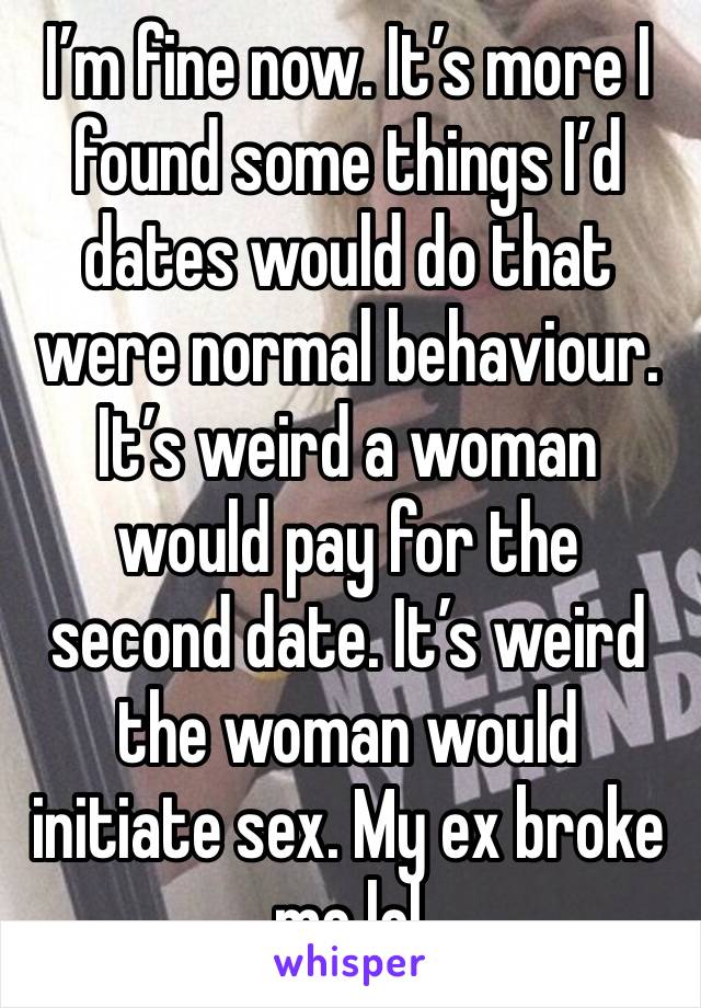 I’m fine now. It’s more I found some things I’d dates would do that were normal behaviour. It’s weird a woman would pay for the second date. It’s weird the woman would initiate sex. My ex broke me lol