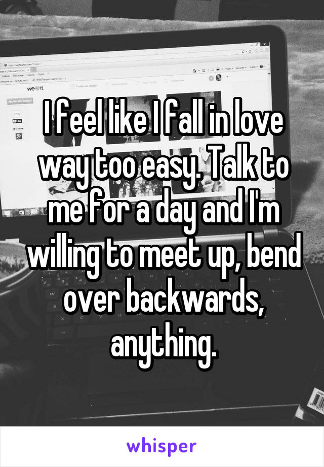 I feel like I fall in love way too easy. Talk to me for a day and I'm willing to meet up, bend over backwards, anything.