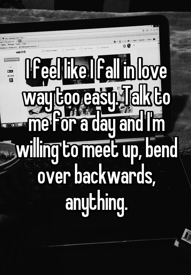 I feel like I fall in love way too easy. Talk to me for a day and I'm willing to meet up, bend over backwards, anything.