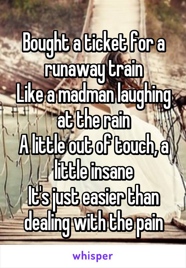  Bought a ticket for a runaway train
Like a madman laughing at the rain
A little out of touch, a little insane
It's just easier than dealing with the pain