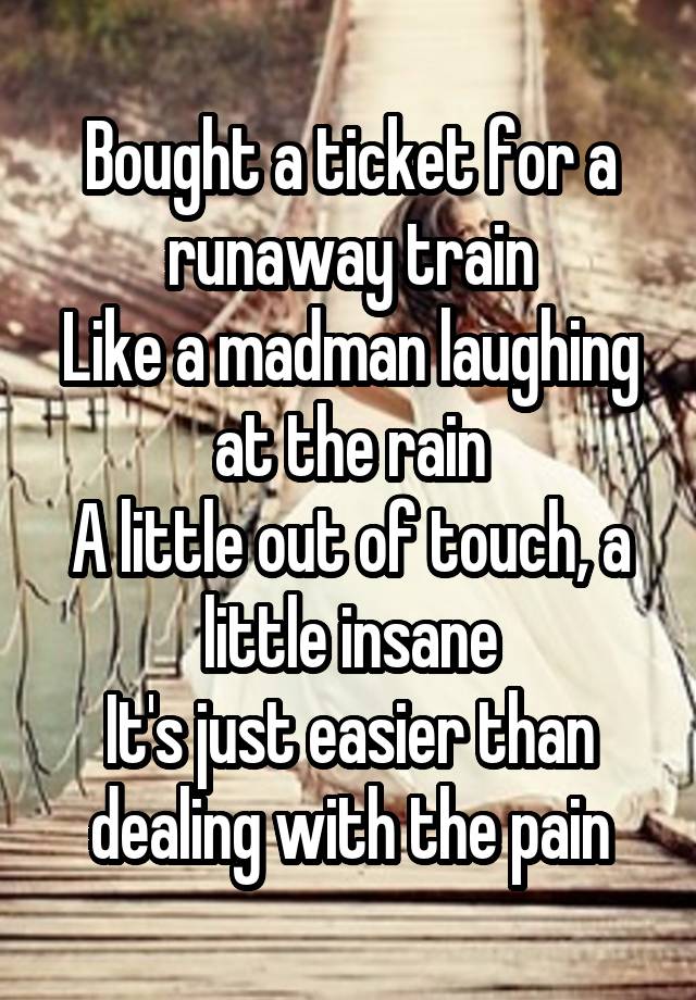  Bought a ticket for a runaway train
Like a madman laughing at the rain
A little out of touch, a little insane
It's just easier than dealing with the pain