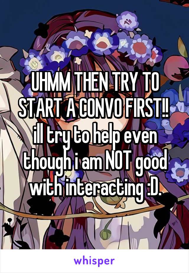 UHMM THEN TRY TO START A CONVO FIRST!! 
ill try to help even though i am NOT good with interacting :D.