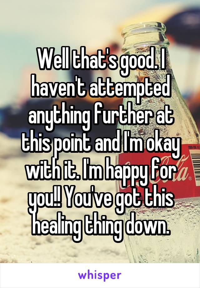 Well that's good. I haven't attempted anything further at this point and I'm okay with it. I'm happy for you!! You've got this healing thing down.