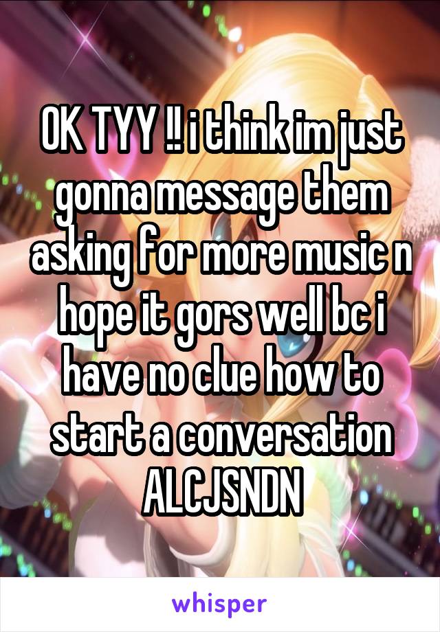 OK TYY !! i think im just gonna message them asking for more music n hope it gors well bc i have no clue how to start a conversation ALCJSNDN