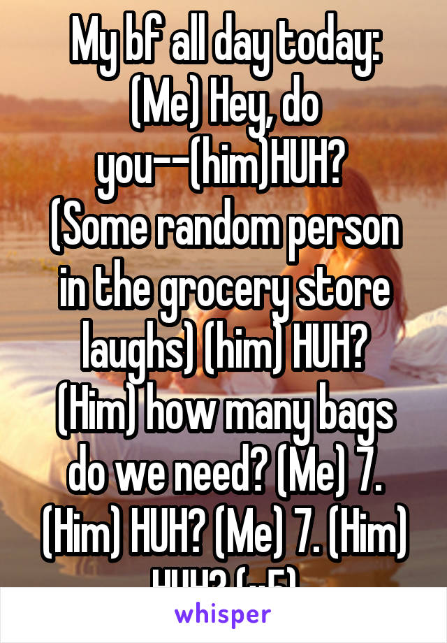 My bf all day today:
(Me) Hey, do you--(him)HUH? 
(Some random person in the grocery store laughs) (him) HUH?
(Him) how many bags do we need? (Me) 7. (Him) HUH? (Me) 7. (Him) HUH? (x5)